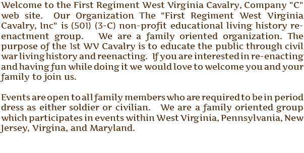 Welcome to the First Regiment West Virginia Cavalry, Company "C" web site. Our Organization The "First Regiment West Virginia Cavalry, Inc" is (501) (3-C) non-profit educational living history re-enactment group. We are a family oriented organization. The purpose of the 1st WV Cavalry is to educate the public through civil war living history and reenacting. If you are interested in re-enacting and having fun while doing it we would love to welcome you and your family to join us. Events are open to all family members who are required to be in period dress as either soldier or civilian. We are a family oriented group which participates in events within West Virginia, Pennsylvania, New Jersey, Virgina, and Maryland.