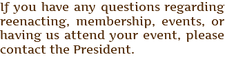 If you have any questions regarding reenacting, membership, events, or having us attend your event, please contact the President. 
